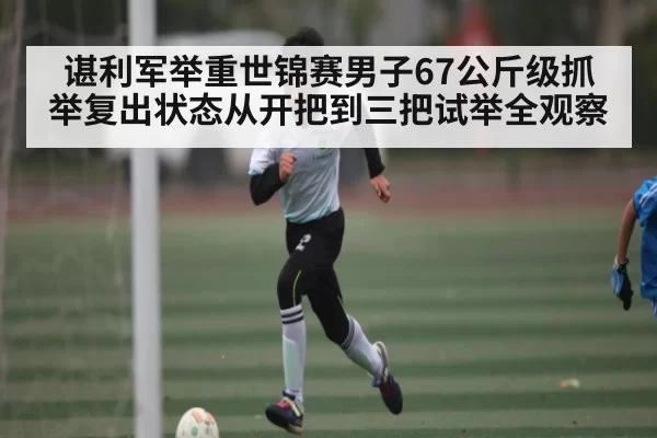 谌利军举重世锦赛男子67公斤级抓举复出状态从开把到三把试举全观察